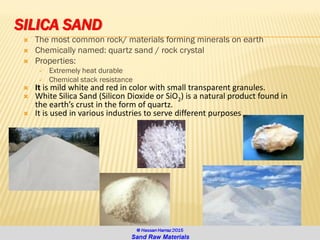 SILICA SAND
 The most common rock/ materials forming minerals on earth
 Chemically named: quartz sand / rock crystal
 Properties:
✓ Extremely heat durable
✓ Chemical stack resistance
 It is mild white and red in color with small transparent granules.
 White Silica Sand (Silicon Dioxide or SiO2) is a natural product found in
the earth’s crust in the form of quartz.
 It is used in various industries to serve different purposes
 
