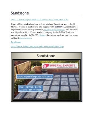 Sandstone
http://www.imperialexportsindia.com/sandstone.php
Imperial Exports India offers various kinds of Sandstone and colorful
Marble. We are manufactures and supplier of Sandstone. According to
required to the natural appearance, lightweight sandstone, fine finishing
and high durability. We are leading company in the field of designer
sandstone supplier in UK, US, Russia. Sandstone used for exterior home
wall and garden décor.
Sandstone
http://www.imperialexportsindia.com/sandstone.php
 