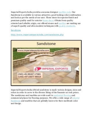 Imperial Exports India provides awesome designer marbles rock. Our
Sandstone is available in various attractive, good looking color combination
and look as per the needs of our user. These stone its superior finish and
premium quality used for exterior home decor. Obtain from quality
oriented and reliable origin, our offered stones and marbles are making use
of superb quality and ultra modern techniques with quality standards.
Sandstone
http://www.imperialexportsindia.com/sandstone.php
Imperial Exports India offered sandstone is made various designs, sizes and
colors in order to serve to the diverse liking of the financier at rock prices.
The sandstones and marbles are wide used in residential flooring and
commercial places for flooring purposes. We offer a wide range of colorful
Sandstone and marbles that are globally known for their multitude color
and design.
 