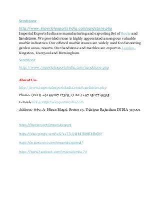 Sandstone
http://www.imperialexportsindia.com/sandstone.php
Imperial Exports India are manufacturing and exporting Set of Rocks and
Sandstone. We provided stone is highly appreciated among our valuable
marble industries. Our offered marble stones are widely used for decorating
garden areas, resorts. Our Sandstone and marbles are export in London,
Kingston, Liverpool and Birmingham.
Sandstone
http://www.imperialexportsindia.com/sandstone.php
About Us-
http://www.imperialexportsindia.com/sandstone.php
Phone- (IND) +91 99287 17383, (UAE) +97 15677 49315
E-mail- info@imperialexportsindia.com
Address- 669, A- Hiran Magri, Sector 13, Udaipur Rajasthan INDIA 313001
https://twitter.com/imperialexport
https://plus.google.com/u/0/117713433875869359699
https://in.pinterest.com/imperialexports8/
https://www.facebook.com/imperial.india.73
 