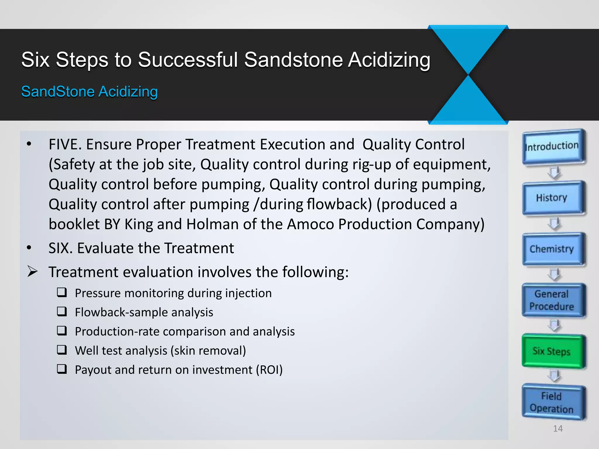Six Steps to Successful Sandstone Acidizing
SandStone Acidizing
• FIVE. Ensure Proper Treatment Execution and Quality Control
(Safety at the job site, Quality control during rig-up of equipment,
Quality control before pumping, Quality control during pumping,
Quality control after pumping /during ﬂowback) (produced a
booklet BY King and Holman of the Amoco Production Company)
• SIX. Evaluate the Treatment
 Treatment evaluation involves the following:
 Pressure monitoring during injection
 Flowback-sample analysis
 Production-rate comparison and analysis
 Well test analysis (skin removal)
 Payout and return on investment (ROI)
14
 