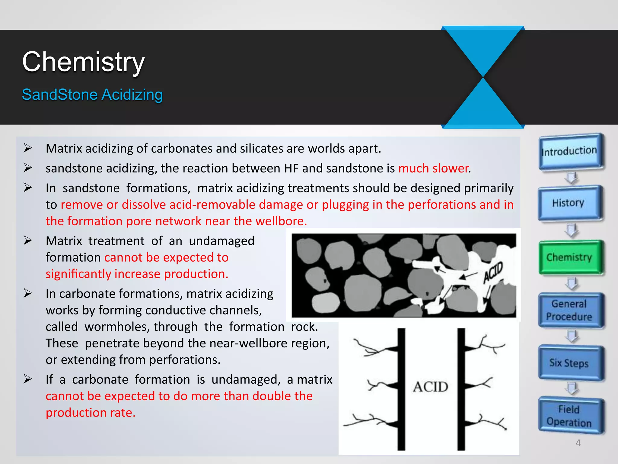 Chemistry
SandStone Acidizing
 Matrix acidizing of carbonates and silicates are worlds apart.
 sandstone acidizing, the reaction between HF and sandstone is much slower.
 In sandstone formations, matrix acidizing treatments should be designed primarily
to remove or dissolve acid-removable damage or plugging in the perforations and in
the formation pore network near the wellbore.
 Matrix treatment of an undamaged
formation cannot be expected to
signiﬁcantly increase production.
 In carbonate formations, matrix acidizing
works by forming conductive channels,
called wormholes, through the formation rock.
These penetrate beyond the near-wellbore region,
or extending from perforations.
 If a carbonate formation is undamaged, a matrix acidizing treatment probably
cannot be expected to do more than double the
production rate.
4
 