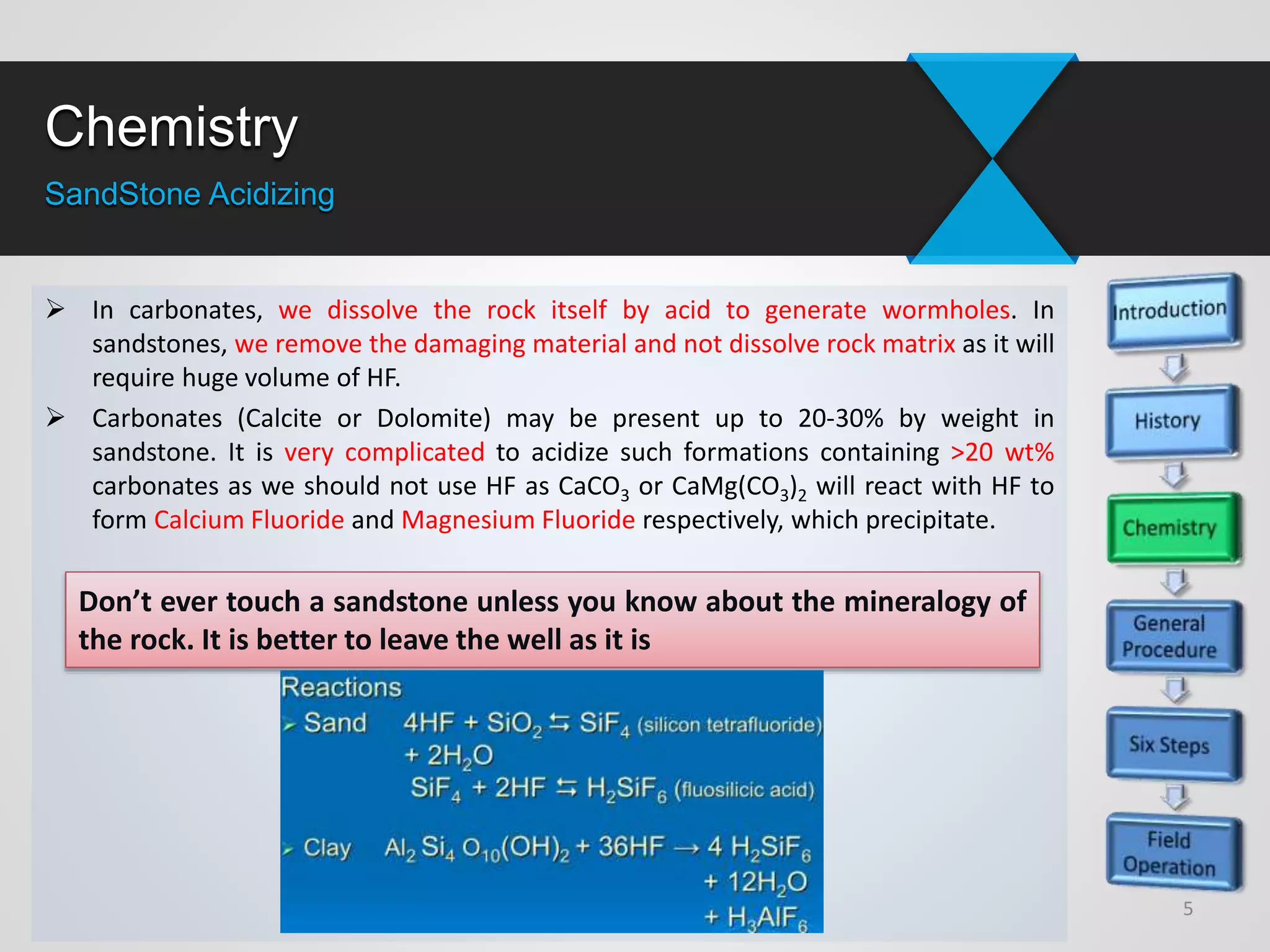 Chemistry
SandStone Acidizing
5
Don’t ever touch a sandstone unless you know about the mineralogy of
the rock. It is better to leave the well as it is
 In carbonates, we dissolve the rock itself by acid to generate wormholes. In
sandstones, we remove the damaging material and not dissolve rock matrix as it will
require huge volume of HF.
 Carbonates (Calcite or Dolomite) may be present up to 20-30% by weight in
sandstone. It is very complicated to acidize such formations containing >20 wt%
carbonates as we should not use HF as CaCO3 or CaMg(CO3)2 will react with HF to
form Calcium Fluoride and Magnesium Fluoride respectively, which precipitate.
 