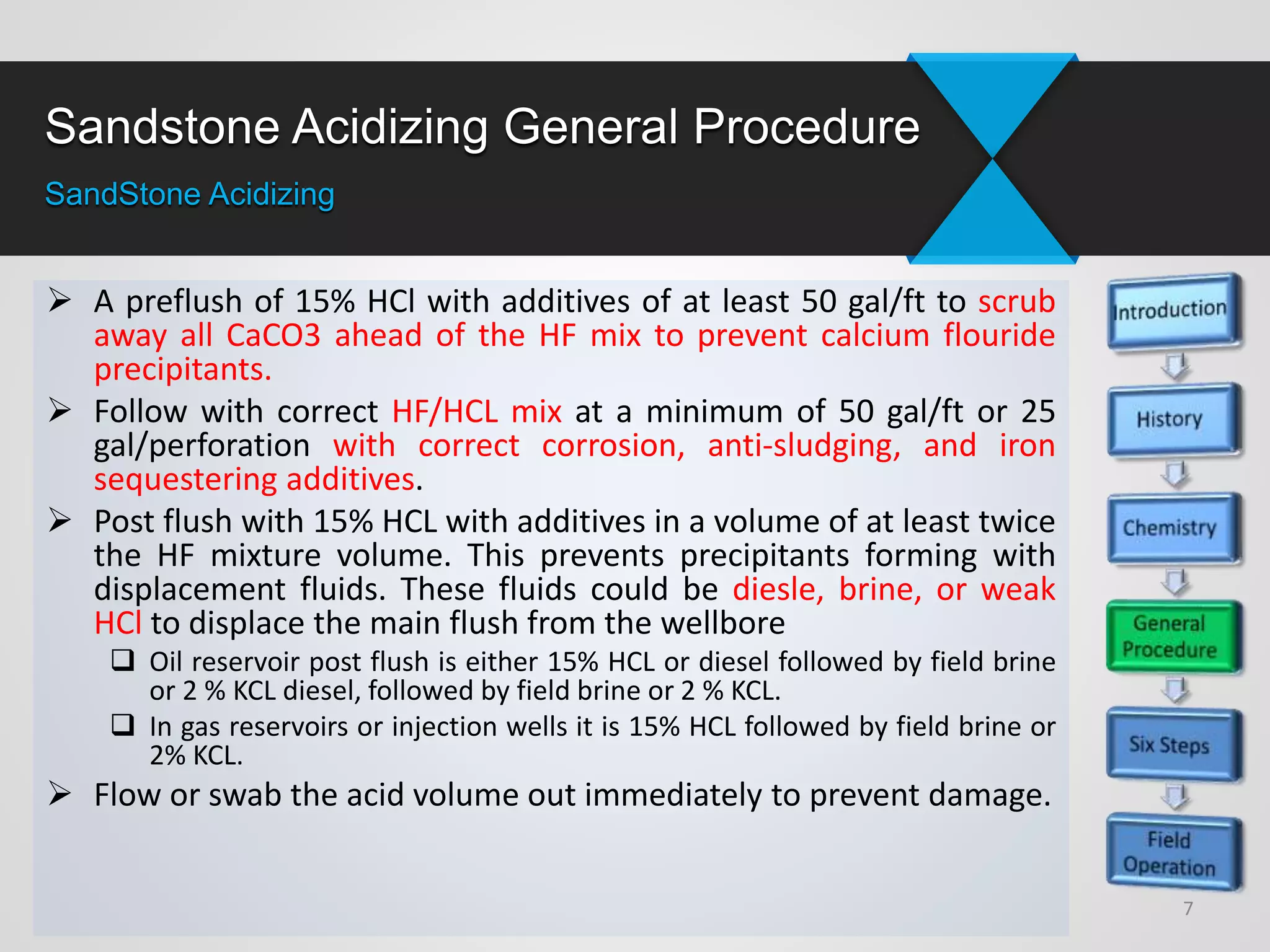 Sandstone Acidizing General Procedure
SandStone Acidizing
 A preflush of 15% HCl with additives of at least 50 gal/ft to scrub
away all CaCO3 ahead of the HF mix to prevent calcium flouride
precipitants.
 Follow with correct HF/HCL mix at a minimum of 50 gal/ft or 25
gal/perforation with correct corrosion, anti-sludging, and iron
sequestering additives.
 Post flush with 15% HCL with additives in a volume of at least twice
the HF mixture volume. This prevents precipitants forming with
displacement fluids. These fluids could be diesle, brine, or weak
HCl to displace the main flush from the wellbore
 Oil reservoir post flush is either 15% HCL or diesel followed by field brine
or 2 % KCL diesel, followed by field brine or 2 % KCL.
 In gas reservoirs or injection wells it is 15% HCL followed by field brine or
2% KCL.
 Flow or swab the acid volume out immediately to prevent damage.
7
 