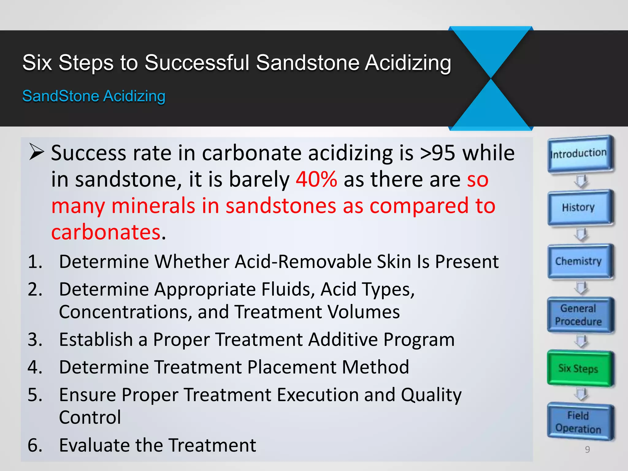 Six Steps to Successful Sandstone Acidizing
SandStone Acidizing
 Success rate in carbonate acidizing is >95 while
in sandstone, it is barely 40% as there are so
many minerals in sandstones as compared to
carbonates.
1. Determine Whether Acid-Removable Skin Is Present
2. Determine Appropriate Fluids, Acid Types,
Concentrations, and Treatment Volumes
3. Establish a Proper Treatment Additive Program
4. Determine Treatment Placement Method
5. Ensure Proper Treatment Execution and Quality
Control
6. Evaluate the Treatment 9
 