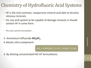 Chemistry of Hydrofluoric Acid Systems
• HF is the only common, inexpensive mineral acid able to dissolve
siliceous minerals.
• For any acid system to be capable of damage removal, it should
contain HF in some form.
• The most common formulation :
1- Ammonium bifluoride NH4HF2
It attacks silica component:
2- By diluting concentrated HCl-HF formulations.
Treatingfluids
10
SiO2 + 4 [NH4][HF2] → SiF4 + 4 NH4F + 2 H2O
 