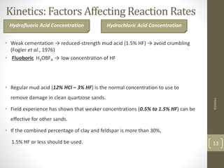 Kinetics: Factors Affecting Reaction Rates
• Weak cementation → reduced-strength mud acid (1.5% HF) → avoid crumbling
(Fogler et al., 1976)
• Fluoboric H3OBF4 → low concentration of HF
• Regular mud acid (12% HCl – 3% HF) is the normal concentration to use to
remove damage in clean quartzose sands.
• Field experience has shown that weaker concentrations (0.5% to 1.5% HF) can be
effective for other sands.
• If the combined percentage of clay and feldspar is more than 30%,
1.5% HF or less should be used.
Kinetics
13
Hydrofluoric Acid Concentration Hydrochloric Acid Concentration
 
