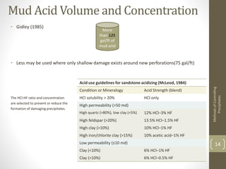 Mud Acid Volume and Concentration
• Gidley (1985)
• Less may be used where only shallow damage exists around new perforations(75 gal/ft)
The HCl:HF ratio and concentration
are selected to prevent or reduce the
formation of damaging precipitates.
MethodsofControlling
Precipitates
14
More
than 125
gal/ft of
mud acid
Acid use guidelines for sandstone acidizing (McLeod, 1984)
Condition or Mineralogy Acid Strength (blend)
HCl solubility > 20% HCl only
High permeability (>50 md)
High quartz (>80%), low clay (<5%) 12% HCl–3% HF
High feldspar (>20%) 13.5% HCl–1.5% HF
High clay (>10%) 10% HCl–1% HF
High iron/chlorite clay (>15%) 10% acetic acid–1% HF
Low permeability (≤10 md)
Clay (<10%) 6% HCl–1% HF
Clay (>10%) 6% HCl–0.5% HF
 