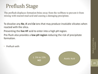 Preflush Stage
The preflush displaces formation brine away from the wellbore to prevent it from
mixing with reacted mud acid and causing a damaging precipitate.
To dissolve any Na, K and Ca ions that may produce insoluble silicates when
reacted with the silica.
Preventing the live HF acid to enter into a high pH region.
Pre-flush also provides a low pH region reducing the risk of precipitate
formation.
• Preflush with
MethodsofControlling
Precipitates
20
1. 5% to 15%
HCl
Acetic Acid
 