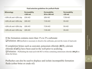 MethodsofControlling
Precipitates
21
Fluid selection guidelines for preflush fluids
Mineralogy Permeability
>100 md
Permeability
20 to 100 md
Permeability
<20 md
<10% silt and <10% clay 15% HCl 10% HCl 7.5% HCl
>10% silt and >10% clay 10% HCl 7.5% HCl 5% HCl
>10% silt and <10% clay 10% HCl 7.5% HCl 5% HCl
<10% silt and >10% clay 10% HCl 7.5% HCl 5% HCl
If the formation contains more than 1% to 2% carbonate
 Solution: HCl preflush is necessary to dissolve the carbonate, prevent the waste of mud acid.
If completion brines such as seawater, potassium chloride (KCl), calcium
chloride (CaCl2) have been used in the well prior to acidizing.
 Solution : Preflushing the mud acid with HCl or brine containing ammonium chloride (NH4Cl) to
dilute the brines
Preflushes can also be used to displace and isolate incompatible formation
fluids (either brine or crude oil)
 