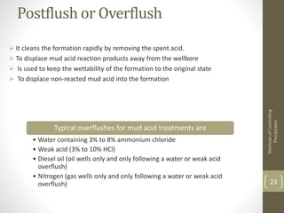 Postflush or Overflush
 It cleans the formation rapidly by removing the spent acid.
 To displace mud acid reaction products away from the wellbore
 Is used to keep the wettability of the formation to the original state
 To displace non-reacted mud acid into the formation
MethodsofControlling
Precipitates
23
Typical overflushes for mud acid treatments are
• Water containing 3% to 8% ammonium chloride
• Weak acid (3% to 10% HCl)
• Diesel oil (oil wells only and only following a water or weak acid
overflush)
• Nitrogen (gas wells only and only following a water or weak acid
overflush)
 