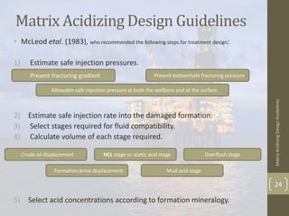Matrix Acidizing Design Guidelines
• McLeod etal. (1983), who recommended the following steps for treatment design:
1) Estimate safe injection pressures.
2) Estimate safe injection rate into the damaged formation.
3) Select stages required for fluid compatibility.
4) Calculate volume of each stage required.
5) Select acid concentrations according to formation mineralogy.
MatrixAcidizingDesignGuidelines
24
Formation brine displacement
HCL stage or acetic acid stageCrude oil displacement
Mud acid stage
Overflush stage
Allowable safe injection pressure at both the wellbore and at the surface
Present bottomhole fracturing pressurePresent fracturing gradient
 