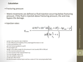 Calculation
• Fracturing pressure
• Matrix treatments are defined as fluid injection occurring below fracturing
pressure. If the fluid is injected above fracturing pressure, the acid may
bypass the damage.
• Injection rates:
• qi,max is the injection rate in bbl/min
• k is the effective permeability of the undamaged formation in md
• h is the net thickness in ft
• gf is the fracture gradient in psi/ft
• H is the depth in ft
• Δpsafe is the safety margin for the pressure in psi (usually 200 to 500 psi)
• p is the reservoir pressure in psi
• μ is the viscosity of the injected fluid in cp
• re is the drainage radius in ft
• rw is the wellbore radius in ft
• s is the skin effect factor
• B is the formation volume factor and has a value of 1 for noncompressible fluids
MatrixAcidizingDesignGuidelines
25
 