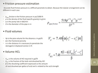 • Friction pressure estimation
Accurate fluid friction pressure is a difficult paramete to obtain. Because the tubular arrangement can be
different in each case
• ppipe friction is the friction pressure in psi/1000 ft
• ρ is the density of the fluid (specific gravity) in g/cm3
• q is the pump rate in bbl/min
• D is the diameter of the pipe in in
• Fluid volumes
• Vp is the pore volume for the distance s in gal/ft
• φ is the fractional porosity
• rs is the distance it is necessary to penetrate the
damaged or displaced section in ft
• Volume HCL
• VHCl is the volume of HCl required in gal/ft
• XHCl is the fraction of the bulk rock dissolved by HCl
• β is the dissolving coefficient expressed as the amount
of rock dissolved per gallon of acid and is related to the acid strength
MatrixAcidizingDesignGuidelines
26
 