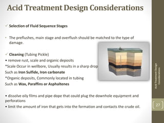 Acid Treatment Design Considerations
 Selection of Fluid Sequence Stages
• The preflushes, main stage and overflush should be matched to the type of
damage.
 Cleaning (Tubing Pickle)
• remove rust, scale and organic deposits
*Scale Occur in wellbore, Usually results in a sharp drop of production
Such as Iron Sulfide, Iron carbonate
*Organic deposits, Commonly located in tubing
Such as Wax, Paraffins or Asphaltenes
• dissolve oily films and pipe dope that could plug the downhole equipment and
perforations
• limit the amount of iron that gets into the formation and contacts the crude oil.
AcidTreatmentDesign
Considerations
27
 