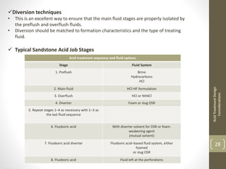 Acid treatment sequence and fluid options
Stage Fluid System
1. Preflush Brine
Hydrocarbons
HCl
2. Main fluid HCl-HF formulation
3. Overflush HCl or NH4Cl
4. Diverter Foam or slug OSR
5. Repeat stages 1–4 as necessary with 1–3 as
the last fluid sequence
6. Fluoboric acid With diverter solvent for OSR or foam-
weakening agent
(mutual solvent)
7. Fluoboric acid diverter Fluoboric acid–based fluid system, either
foamed
or slug OSR
8. Fluoboric acid Fluid left at the perforations
AcidTreatmentDesign
Considerations
28
Diversion techniques
• This is an excellent way to ensure that the main fluid stages are properly isolated by
the preflush and overflush fluids.
• Diversion should be matched to formation characteristics and the type of treating
fluid.
 Typical Sandstone Acid Job Stages
 