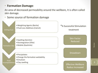 • Formation Damage:
An area of decreased permeability around the wellbore, It is often called
skin damage.
• Some source of formation damage
*A Successful Stimulation
treatment
Review
3
Drilling Fluid
•Weighting Agents (Barite)
•Fluid Loss Additives (CaCo3)
Formation Clay
•Swelling (Semitic)
•Disintegration (Illite)
•Mobile (Kaolinite)
Fluid
Incompatibilities
•Precipitates
•Change the formation wettability
•Emulsion
•Clay sewlling
Skin Factor
Reduced
Effective Wellbore
Radius Increased
Drawdown
 