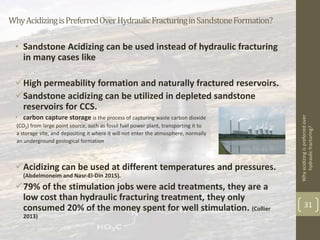 WhyAcidizingisPreferredOverHydraulicFracturinginSandstoneFormation?
• Sandstone Acidizing can be used instead of hydraulic fracturing
in many cases like
High permeability formation and naturally fractured reservoirs.
Sandstone acidizing can be utilized in depleted sandstone
reservoirs for CCS.
• carbon capture storage is the process of capturing waste carbon dioxide
(CO2) from large point source, such as fossil fuel power plant, transporting it to
a storage site, and depositing it where it will not enter the atmosphere, normally
an underground geological formation
Acidizing can be used at different temperatures and pressures.
(Abdelmoneim and Nasr-El-Din 2015).
79% of the stimulation jobs were acid treatments, they are a
low cost than hydraulic fracturing treatment, they only
consumed 20% of the money spent for well stimulation. (Collier
2013)
Whyacidizingispreferredover
hydraulicfracturing?
31
 