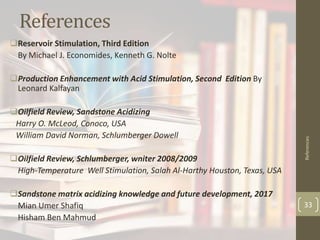References
Reservoir Stimulation, Third Edition
By Michael J. Economides, Kenneth G. Nolte
Production Enhancement with Acid Stimulation, Second Edition By
Leonard Kalfayan
Oilfield Review, Sandstone Acidizing
Harry O. McLeod, Conoco, USA
William David Norman, Schlumberger Dowell
Oilfield Review, Schlumberger, wniter 2008/2009
High-Temperature Well Stimulation, Salah Al-Harthy Houston, Texas, USA
Sandstone matrix acidizing knowledge and future development, 2017
Mian Umer Shafiq
Hisham Ben Mahmud
References
33
 