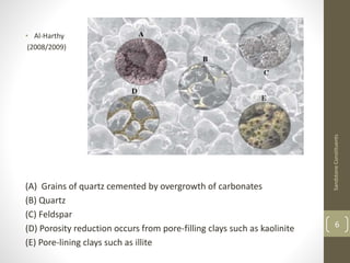• Al-Harthy
(2008/2009)
(A) Grains of quartz cemented by overgrowth of carbonates
(B) Quartz
(C) Feldspar
(D) Porosity reduction occurs from pore-filling clays such as kaolinite
(E) Pore-lining clays such as illite
SandstoneConstituents
6
 