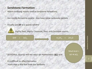 • Sandstone Formation
• Matrix acidizing mostly used in sandstone formations.
• Are mostly formed by quartz , Also have some carbonate particle
• Usually use HF as a quartz solvent
Highly Toxic, Highly Corrosive, Toxic and Corrosive vapors
* SiO2(Silica, Quartz) will not react wit Hydrochloric HCL acid
• It is difficult to affect formation
more than a few feet from the wellbore.
SandstoneFormation
7
6HF + SiO2 H2SiF6 + 2H2O
Mud Acid =
HF + HCL
 