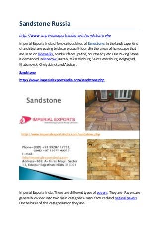 Sandstone Russia
http://www.imperialexportsindia.com/sandstone.php
ImperialExports India offers various kinds of Sandstone.In thelandscape kind
of architecture paving bricks are usually found in the areas of hardscapethat
are used on sidewalks, road surfaces, patios, courtyards, etc. Our Paving Stone
is demanded in Moscow, Kazan, Yekaterinburg, SaintPetersburg, Volgograd,
Khabarovsk, Chelyabinskand Abakan.
Sandstone
http://www.imperialexportsindia.com/sandstone.php
ImperialExports India. There are different types of pavers. They are- Pavers are
generally divided into two main categories- manufactured and natural pavers.
On the basis of this categorization they are-
 