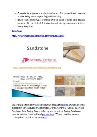  Concrete is a type of manufactured paver. The properties of concrete
are durability, weather proofing and versatility.
 Brick- The second type of manufactured stone is brick. It is popular
because of its classic look. Brick is extremely strong, durableand lasts for
a very long time.
Sandstone
http://www.imperialexportsindia.com/sandstone.php
ImperialExports India Provides a beautiful design of marbles. Our Sandstoneis
available in various types is Cobbler stone, Brick, Concrete, Rubber, Bluestone,
Flagstone, Slate Paving, QuartzitePaving and Limestone Paving. Sandstone
used for exterior home wall and garden décor. We are providing in many
country like a UK, US, India and Russia.
 