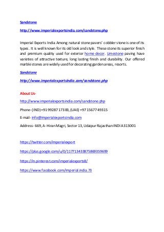 Sandstone
http://www.imperialexportsindia.com/sandstone.php
Imperial Exports India Among natural stone pavers’ cobbler stone is one of its
types. It is well known for its old look and style. These stone its superior finish
and premium quality used for exterior home decor. Limestone paving have
varieties of attractive texture, long lasting finish and durability. Our offered
marble stones are widely used for decorating garden areas, resorts.
Sandstone
http://www.imperialexportsindia.com/sandstone.php
About Us-
http://www.imperialexportsindia.com/sandstone.php
Phone- (IND) +91 99287 17383, (UAE) +97 15677 49315
E-mail- info@imperialexportsindia.com
Address- 669, A- Hiran Magri, Sector 13, Udaipur Rajasthan INDIA 313001
https://twitter.com/imperialexport
https://plus.google.com/u/0/117713433875869359699
https://in.pinterest.com/imperialexports8/
https://www.facebook.com/imperial.india.73
 