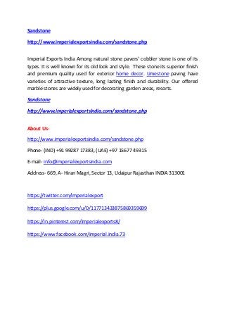 Sandstone
http://www.imperialexportsindia.com/sandstone.php
Imperial Exports India Among natural stone pavers’ cobbler stone is one of its
types. It is well known for its old look and style. These stone its superior finish
and premium quality used for exterior home decor. Limestone paving have
varieties of attractive texture, long lasting finish and durability. Our offered
marble stones are widely used for decorating garden areas, resorts.
Sandstone
http://www.imperialexportsindia.com/sandstone.php
About Us-
http://www.imperialexportsindia.com/sandstone.php
Phone- (IND) +91 99287 17383, (UAE) +97 15677 49315
E-mail- info@imperialexportsindia.com
Address- 669, A- Hiran Magri, Sector 13, Udaipur Rajasthan INDIA 313001
https://twitter.com/imperialexport
https://plus.google.com/u/0/117713433875869359699
https://in.pinterest.com/imperialexports8/
https://www.facebook.com/imperial.india.73
 