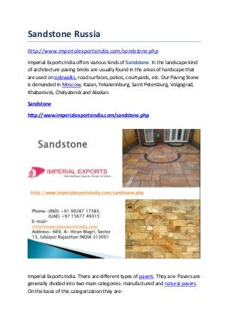 Sandstone Russia
http://www.imperialexportsindia.com/sandstone.php
Imperial Exports India offers various kinds of Sandstone. In the landscape kind
of architecture paving bricks are usually found in the areas of hardscape that
are used on sidewalks, road surfaces, patios, courtyards, etc. Our Paving Stone
is demanded in Moscow, Kazan, Yekaterinburg, Saint Petersburg, Volgograd,
Khabarovsk, Chelyabinsk and Abakan.
Sandstone
http://www.imperialexportsindia.com/sandstone.php
Imperial Exports India. There are different types of pavers. They are- Pavers are
generally divided into two main categories- manufactured and natural pavers.
On the basis of this categorization they are-
 