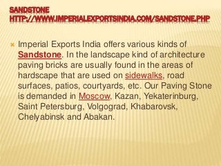 SANDSTONE
HTTP://WWW.IMPERIALEXPORTSINDIA.COM/SANDSTONE.PHP
 Imperial Exports India offers various kinds of
Sandstone. In the landscape kind of architecture
paving bricks are usually found in the areas of
hardscape that are used on sidewalks, road
surfaces, patios, courtyards, etc. Our Paving Stone
is demanded in Moscow, Kazan, Yekaterinburg,
Saint Petersburg, Volgograd, Khabarovsk,
Chelyabinsk and Abakan.
 
