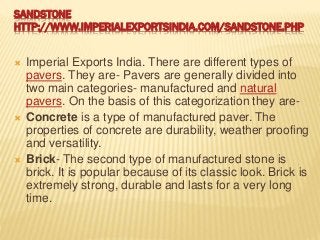 SANDSTONE
HTTP://WWW.IMPERIALEXPORTSINDIA.COM/SANDSTONE.PHP
 Imperial Exports India. There are different types of
pavers. They are- Pavers are generally divided into
two main categories- manufactured and natural
pavers. On the basis of this categorization they are-
 Concrete is a type of manufactured paver. The
properties of concrete are durability, weather proofing
and versatility.
 Brick- The second type of manufactured stone is
brick. It is popular because of its classic look. Brick is
extremely strong, durable and lasts for a very long
time.
 