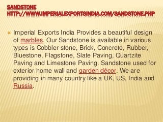 SANDSTONE
HTTP://WWW.IMPERIALEXPORTSINDIA.COM/SANDSTONE.PHP
 Imperial Exports India Provides a beautiful design
of marbles. Our Sandstone is available in various
types is Cobbler stone, Brick, Concrete, Rubber,
Bluestone, Flagstone, Slate Paving, Quartzite
Paving and Limestone Paving. Sandstone used for
exterior home wall and garden décor. We are
providing in many country like a UK, US, India and
Russia.
 