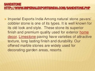 SANDSTONE
HTTP://WWW.IMPERIALEXPORTSINDIA.COM/SANDSTONE.PHP
 Imperial Exports India Among natural stone pavers’
cobbler stone is one of its types. It is well known for
its old look and style. These stone its superior
finish and premium quality used for exterior home
decor. Limestone paving have varieties of attractive
texture, long lasting finish and durability. Our
offered marble stones are widely used for
decorating garden areas, resorts.
 