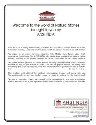 Welcome to the world of Natural Stones
              brought to you by
                  ANSI INDIA


ANSI INDIA is a leading manufacturer & exporter for all kinds of Natural Stones viz Slates,
Sandstones, Granite, Limestone, Marble from INDIA in various possible sizes and finishes.

We export to all major European countries, UK, Middle East, Japan, USA, South
America and South Korea. We at ANSI INDIA offer natural stone products from India in various
finishes, matching to the growing demand and product innovations in our various products.

We export different products in various finishes including Hand-Processed, Sawn, Calibrated,
Polished as well as just Natural in Slabs, Tiles etc. In popular finishes, we supply more
than twenty five colors of sandstone, more than fifteen varieties of quartzite/slate and five shades
i n                                                                            l i m e s t o n e .

Our product well utilized for outdoor, landscaping. Garden and rustic interiors.
We continuously review our product range to make it suitable to the market-trend.

We aim at increasing exports and establish global partnerships & new trade relationships.
ANSI INDIA wishes to act as your regular and reliable source of supplies to your world wide networks.




                                                                       ANSIINDIA
                                                                       For      Designer                Homes

                                                             Associated Natural Stone India (P) Ltd.
                                                                                            160, Aamrapali Appartments
                                                                             56, I.P Extension, New Delhi, 110092, INDIA
                                                                                    .
                                                                                      Phone: 91-11-22247644, 22247645
                                                                                                    Fax: 91-11-22247643
                                                                                             E-mail: info@ansiindia.com
                                                                                             Website: www.ansiindia.com
 