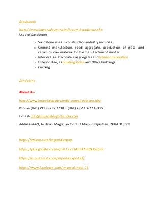 Sandstone
http://www.imperialexportsindia.com/sandstone.php
Uses of Sandstone
o Sandstone uses in construction industry includes.
o Cement manufacture, road aggregate, production of glass and
ceramics, raw material for the manufacture of mortar.
o Interior Use, Decorative aggregates and Interior decoration.
o Exterior Use, as building stone and Office buildings.
o Curbing.
Sandstone
About Us-
http://www.imperialexportsindia.com/sandstone.php
Phone- (IND) +91 99287 17383, (UAE) +97 15677 49315
E-mail- info@imperialexportsindia.com
Address- 669, A- Hiran Magri, Sector 13, Udaipur Rajasthan INDIA 313001
https://twitter.com/imperialexport
https://plus.google.com/u/0/117713433875869359699
https://in.pinterest.com/imperialexports8/
https://www.facebook.com/imperial.india.73
 