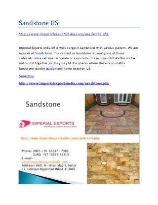 Sandstone US
http://www.imperialexportsindia.com/sandstone.php
Imperial Exports India offer wide range in sandstone with various pattern. We are
supplier of Sandstone. The cement in sandstone is usually one of three
materials: silica calcium carbonate or iron oxide. These may infiltrate the matrix
and bind it together, or they may fill the spaces where there is no matrix.
Sandstone used in garden and home exterior. US
Sandstone
http://www.imperialexportsindia.com/sandstone.php
 