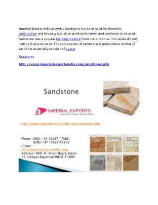 Imperial Exports India provides Sandstone has been used for domestic
construction and house wares since prehistoric times, and continues to be used.
Sandstone was a popular building material from ancient times. It is relatively soft,
making it easy to carve. The composition of sandstone is quite similar to that of
sand that essentially consists of quartz.
Sandstone
http://www.imperialexportsindia.com/sandstone.php
 