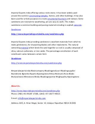 Imperial Exports India offering various rocks stone. It has been widely used
around the world in constructing temples, homes, and other buildings. It has also
been used for artistic purposes to create ornamental fountains and statues. Some
sandstone are resistant to weathering, yet are easy to work. This makes
sandstone a common building and paving material including in asphalt concrete.
Sandstone
http://www.imperialexportsindia.com/sandstone.php
Imperial Exports India providing sandstone is excellent materials from which to
make grindstones, for sharpening blades and other implements. The natural
cementing material which binds the sand together as rock is usually composed of
silica, calcium carbonate, or iron oxide. The percentage constitution of each
constituent varies between certain limit.
Sandstone
http://www.imperialexportsindia.com/sandstone.php
#imperialexportsindia #bestcompany #leadingproducer #leadingsupplier
#sandstone #granite #quartz #pavingstone #mica #textures #size #slabs
#naturalstone #limestone #india #leadingexporter #highquality #pavingstone
About Us-
http://www.imperialexportsindia.com/sandstone.php
Phone- (IND) +91 99287 17383, (UAE) +97 15677 49315
E-mail- info@imperialexportsindia.com
Address- 669, A- Hiran Magri, Sector 13, Udaipur Rajasthan INDIA 313001
 