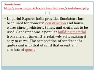 Sandstone
http://www.imperialexportsindia.com/sandstone.php
 Imperial Exports India provides Sandstone has
been used for domestic construction and house
wares since prehistoric times, and continues to be
used. Sandstone was a popular building material
from ancient times. It is relatively soft, making it
easy to carve. The composition of sandstone is
quite similar to that of sand that essentially
consists of quartz.
 
