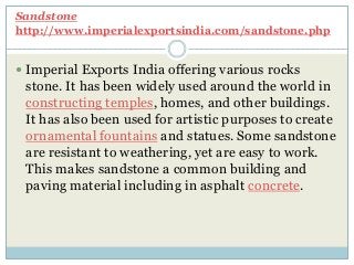 Sandstone
http://www.imperialexportsindia.com/sandstone.php
 Imperial Exports India offering various rocks
stone. It has been widely used around the world in
constructing temples, homes, and other buildings.
It has also been used for artistic purposes to create
ornamental fountains and statues. Some sandstone
are resistant to weathering, yet are easy to work.
This makes sandstone a common building and
paving material including in asphalt concrete.
 