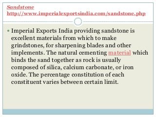 Sandstone
http://www.imperialexportsindia.com/sandstone.php
 Imperial Exports India providing sandstone is
excellent materials from which to make
grindstones, for sharpening blades and other
implements. The natural cementing material which
binds the sand together as rock is usually
composed of silica, calcium carbonate, or iron
oxide. The percentage constitution of each
constituent varies between certain limit.
 