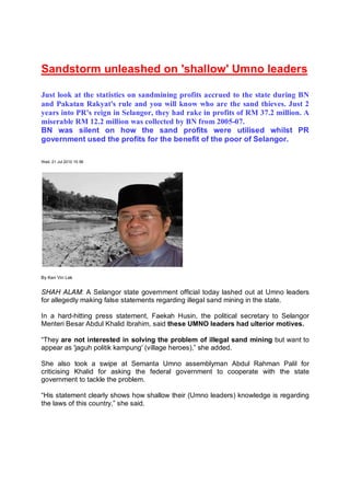 Sandstorm unleashed on 'shallow' Umno leaders

Just look at the statistics on sandmining profits accrued to the state during BN
and Pakatan Rakyat's rule and you will know who are the sand thieves. Just 2
years into PR's reign in Selangor, they had rake in profits of RM 37.2 million. A
miserable RM 12.2 million was collected by BN from 2005-07.
BN was silent on how the sand profits were utilised whilst PR
government used the profits for the benefit of the poor of Selangor.

Wed, 21 Jul 2010 15:56




By Ken Vin Lek


SHAH ALAM: A Selangor state government official today lashed out at Umno leaders
for allegedly making false statements regarding illegal sand mining in the state.

In a hard-hitting press statement, Faekah Husin, the political secretary to Selangor
Menteri Besar Abdul Khalid Ibrahim, said these UMNO leaders had ulterior motives.

“They are not interested in solving the problem of illegal sand mining but want to
appear as 'jaguh politik kampung' (village heroes),” she added.

She also took a swipe at Semanta Umno assemblyman Abdul Rahman Palil for
criticising Khalid for asking the federal government to cooperate with the state
government to tackle the problem.

“His statement clearly shows how shallow their (Umno leaders) knowledge is regarding
the laws of this country,” she said.
 