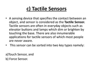 c) Tactile Sensors
• A sensing device that specifies the contact between an
object, and sensor is considered as the Tactile Sensor.
Tactile sensors are often in everyday objects such as
elevator buttons and lamps which dim or brighten by
touching the base. There are also innumerable
applications for tactile sensors of which most people
are never aware.
• This sensor can be sorted into two key types namely:
a)Touch Sensor, and
b) Force Sensor.
 