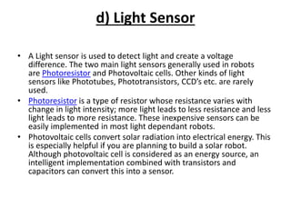 d) Light Sensor
• A Light sensor is used to detect light and create a voltage
difference. The two main light sensors generally used in robots
are Photoresistor and Photovoltaic cells. Other kinds of light
sensors like Phototubes, Phototransistors, CCD’s etc. are rarely
used.
• Photoresistor is a type of resistor whose resistance varies with
change in light intensity; more light leads to less resistance and less
light leads to more resistance. These inexpensive sensors can be
easily implemented in most light dependant robots.
• Photovoltaic cells convert solar radiation into electrical energy. This
is especially helpful if you are planning to build a solar robot.
Although photovoltaic cell is considered as an energy source, an
intelligent implementation combined with transistors and
capacitors can convert this into a sensor.
 
