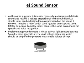 e) Sound Sensor
• As the name suggests, this sensor (generally a microphone) detects
sound and returns a voltage proportional to the sound level. A
simple robot can be designed to navigate based on the sound it
receives. Imagine a robot which turns right for one clap and turns
left for two claps. Complex robots can use the same microphone for
speech and voice recognition.
• Implementing sound sensors is not as easy as light sensors because
Sound sensors generate a very small voltage difference which
should be amplified to generate measurable voltage change.
 