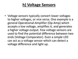 h) Voltage Sensors
• Voltage sensors typically convert lower voltages
to higher voltages, or vice versa. One example is a
general Operational-Amplifier (Op-Amp) which
accepts a low voltage, amplifies it, and generates
a higher voltage output. Few voltage sensors are
used to find the potential difference between two
ends (Voltage Comparator). Even a simple LED
can act as a voltage sensor which can detect a
voltage difference and light up.
 