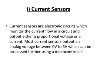 i) Current Sensors
• Current sensors are electronic circuits which
monitor the current flow in a circuit and
output either a proportional voltage or a
current. Most current sensors output an
analog voltage between 0V to 5V which can be
processed further using a microcontroller.
 
