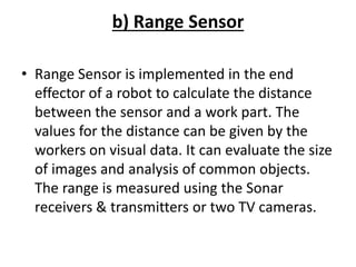 b) Range Sensor
• Range Sensor is implemented in the end
effector of a robot to calculate the distance
between the sensor and a work part. The
values for the distance can be given by the
workers on visual data. It can evaluate the size
of images and analysis of common objects.
The range is measured using the Sonar
receivers & transmitters or two TV cameras.
 