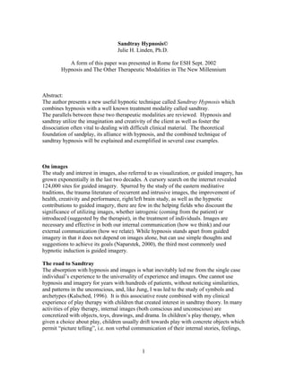 Sandtray Hypnosis©
                                  Julie H. Linden, Ph.D.

           A form of this paper was presented in Rome for ESH Sept. 2002
        Hypnosis and The Other Therapeutic Modalities in The New Millennium



Abstract:
The author presents a new useful hypnotic technique called Sandtray Hypnosis which
combines hypnosis with a well known treatment modality called sandtray.
The parallels between these two therapeutic modalities are reviewed. Hypnosis and
sandtray utilize the imagination and creativity of the client as well as foster the
dissociation often vital to dealing with difficult clinical material. The theoretical
foundation of sandplay, its alliance with hypnosis, and the combined technique of
sandtray hypnosis will be explained and exemplified in several case examples.



On images
The study and interest in images, also referred to as visualization, or guided imagery, has
grown exponentially in the last two decades. A cursory search on the internet revealed
124,000 sites for guided imagery. Spurred by the study of the eastern meditative
traditions, the trauma literature of recurrent and intrusive images, the improvement of
health, creativity and performance, right/left brain study, as well as the hypnotic
contributions to guided imagery, there are few in the helping fields who discount the
significance of utilizing images, whether iatrogenic (coming from the patient) or
introduced (suggested by the therapist), in the treatment of individuals. Images are
necessary and effective in both our internal communication (how we think) and our
external communication (how we relate). While hypnosis stands apart from guided
imagery in that it does not depend on images alone, but can use simple thoughts and
suggestions to achieve its goals (Naparstek, 2000), the third most commonly used
hypnotic induction is guided imagery.

The road to Sandtray
The absorption with hypnosis and images is what inevitably led me from the single case
individual’s experience to the universality of experience and images. One cannot use
hypnosis and imagery for years with hundreds of patients, without noticing similarities,
and patterns in the unconscious, and, like Jung, I was led to the study of symbols and
archetypes (Kalsched, 1996). It is this associative route combined with my clinical
experience of play therapy with children that created interest in sandtray theory. In many
activities of play therapy, internal images (both conscious and unconscious) are
concretized with objects, toys, drawings, and drama. In children’s play therapy, when
given a choice about play, children usually drift towards play with concrete objects which
permit “picture telling”, i.e. non verbal communication of their internal stories, feelings,



                                             1
 